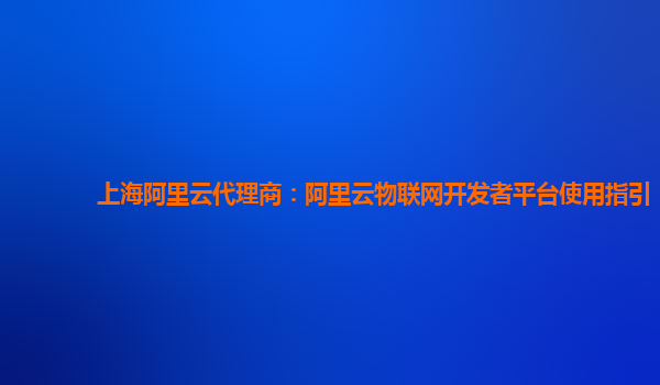 上海阿里云代理商：阿里云物联网开发者平台使用指引