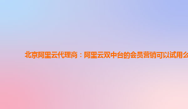 北京阿里云代理商：阿里云双中台的会员营销可以试用么