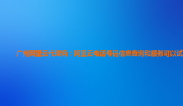 广州阿里云代理商：阿里云电话号码信息查询和服务可以试用么