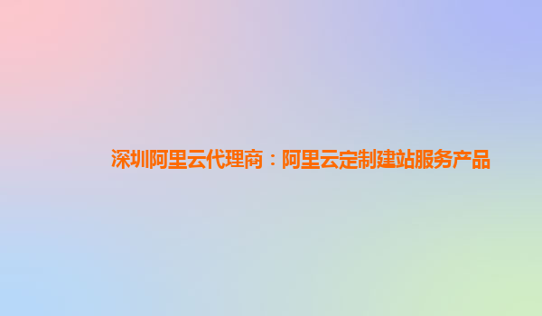 深圳阿里云代理商：阿里云定制建站服务产品