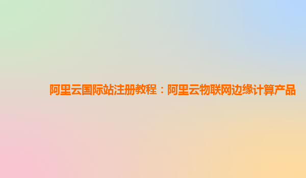 阿里云国际站注册教程：阿里云物联网边缘计算产品