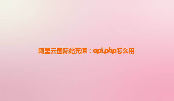阿里云国际站充值：api.php怎么用