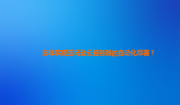 怎样实现亚马逊云服务器的自动化部署？