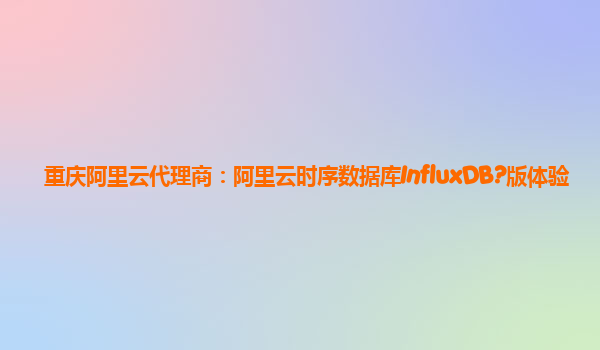 重庆阿里云代理商：阿里云时序数据库InfluxDB?版体验