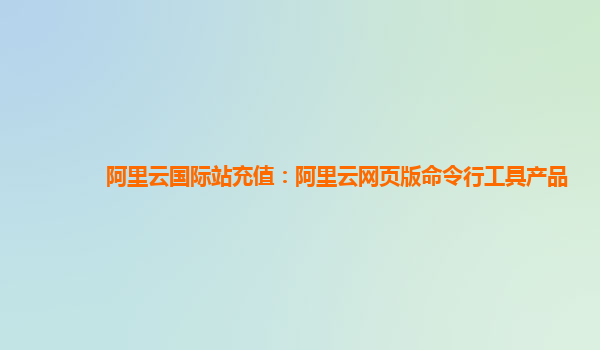 阿里云国际站充值：阿里云网页版命令行工具产品