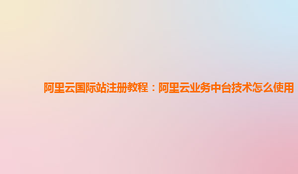 阿里云国际站注册教程：阿里云业务中台技术怎么使用