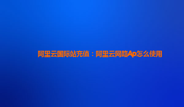 阿里云国际站充值：阿里云网路Ap怎么使用