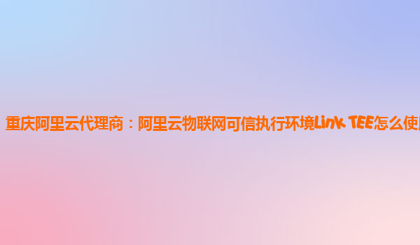 重庆阿里云代理商：阿里云物联网可信执行环境Link TEE怎么使用