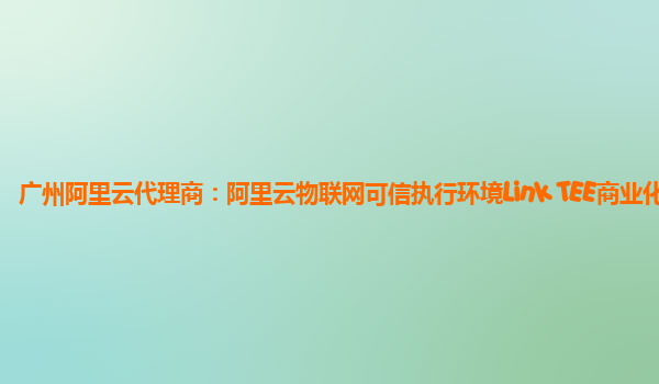 广州阿里云代理商：阿里云物联网可信执行环境Link TEE商业化