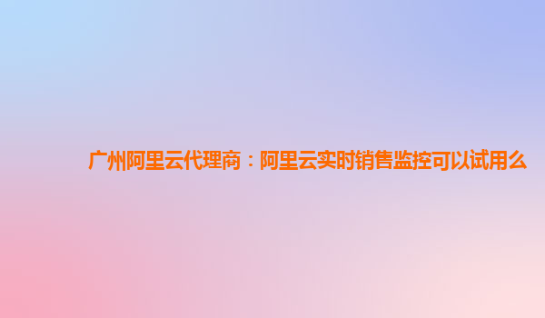 广州阿里云代理商：阿里云实时销售监控可以试用么