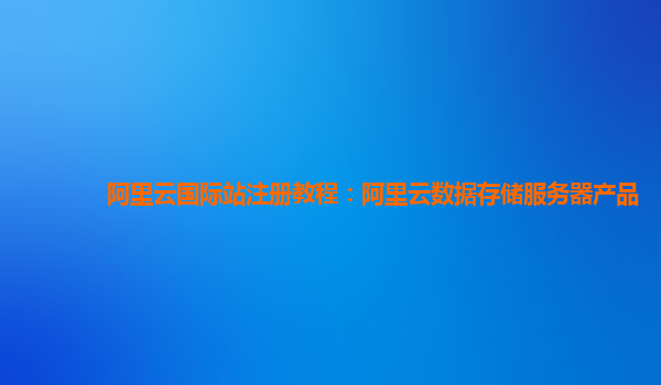阿里云国际站注册教程：阿里云数据存储服务器产品
