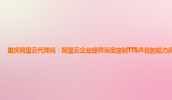 重庆阿里云代理商：阿里云企业提供深度定制TTS声音的能力商业化