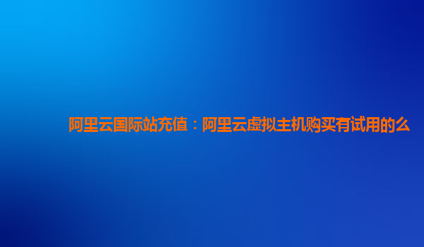 阿里云国际站充值：阿里云虚拟主机购买有试用的么