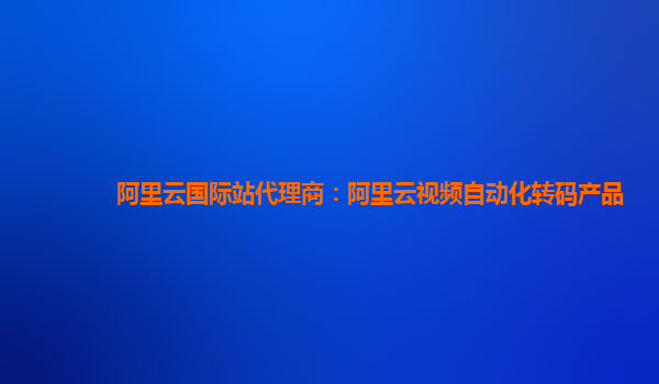 阿里云国际站代理商：阿里云视频自动化转码产品
