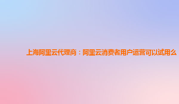 上海阿里云代理商：阿里云消费者用户运营可以试用么