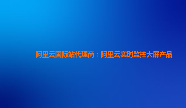 阿里云国际站代理商：阿里云实时监控大屏产品