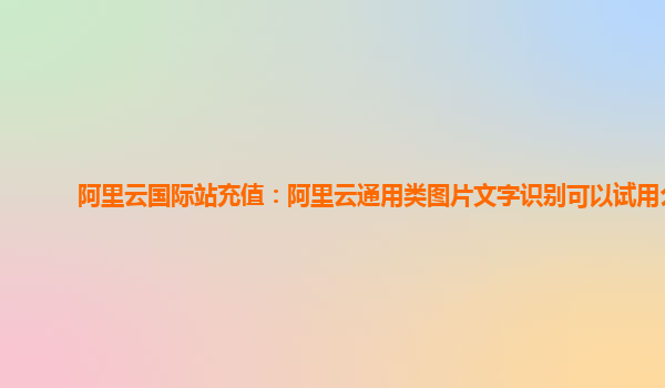 阿里云国际站充值：阿里云通用类图片文字识别可以试用么