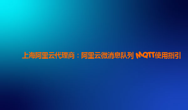 上海阿里云代理商：阿里云微消息队列 MQTT使用指引