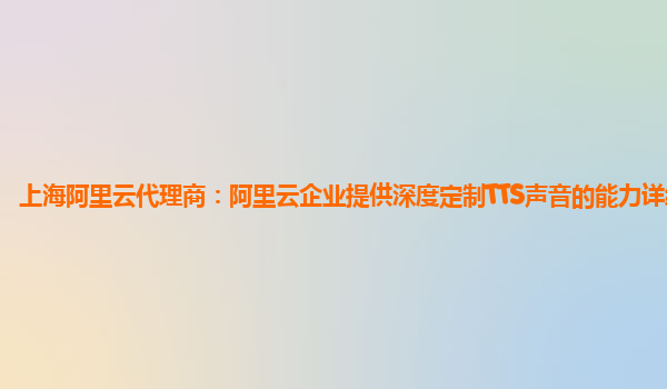 上海阿里云代理商：阿里云企业提供深度定制TTS声音的能力详细介绍