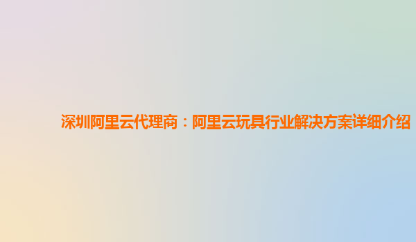 深圳阿里云代理商：阿里云玩具行业解决方案详细介绍