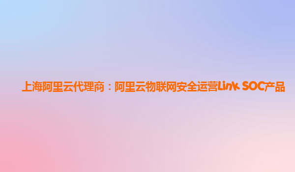 上海阿里云代理商：阿里云物联网安全运营Link SOC产品