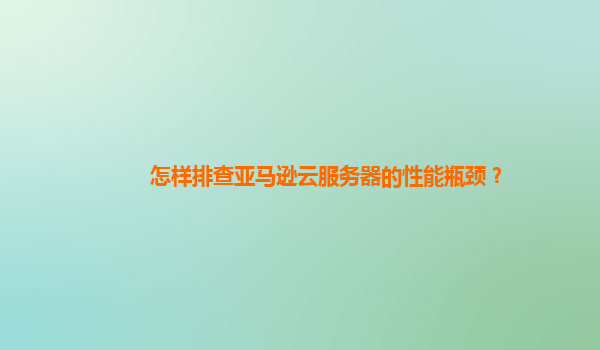 怎样排查亚马逊云服务器的性能瓶颈？