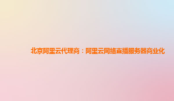 北京阿里云代理商：阿里云网络直播服务器商业化