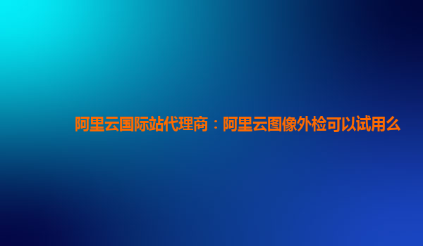 阿里云国际站代理商：阿里云图像外检可以试用么