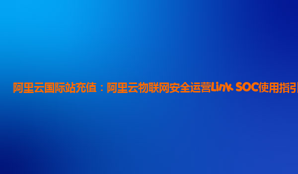 阿里云国际站充值：阿里云物联网安全运营Link SOC使用指引