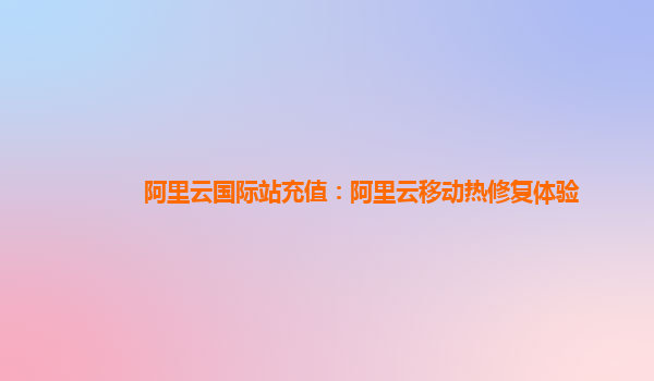 阿里云国际站充值：阿里云移动热修复体验