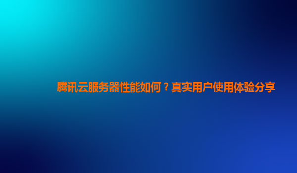 腾讯云服务器性能如何？真实用户使用体验分享