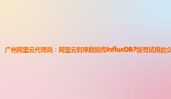 广州阿里云代理商：阿里云时序数据库InfluxDB?版有试用的么