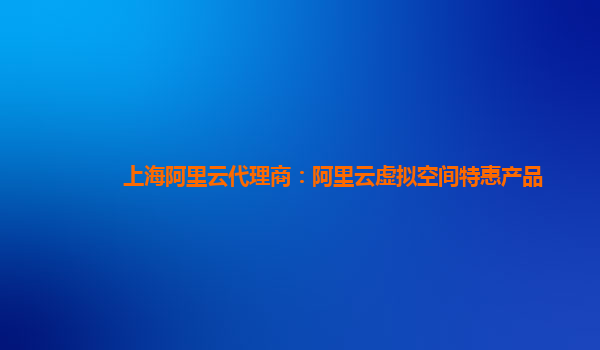 上海阿里云代理商：阿里云虚拟空间特惠产品