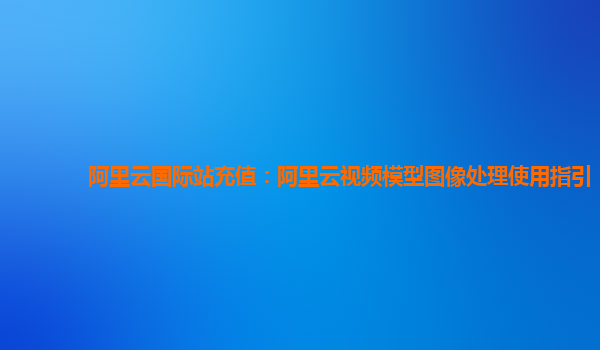 阿里云国际站充值：阿里云视频模型图像处理使用指引