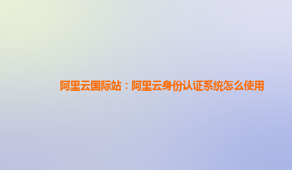 阿里云国际站：阿里云身份认证系统怎么使用