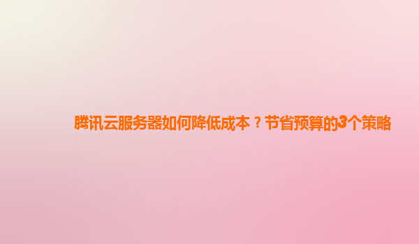腾讯云服务器如何降低成本？节省预算的3个策略
