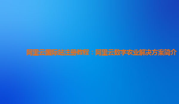 阿里云国际站注册教程：阿里云数字农业解决方案简介