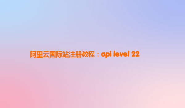 阿里云国际站注册教程：api level 22