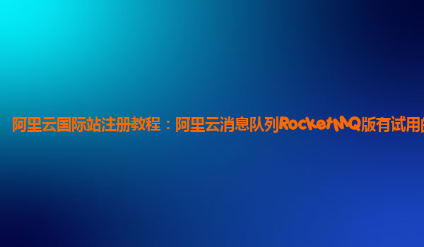 阿里云国际站注册教程：阿里云消息队列RocketMQ版有试用的么