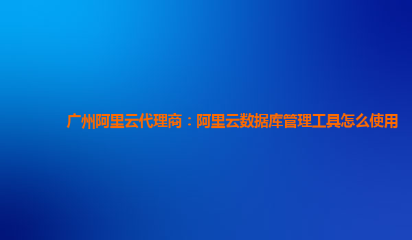 广州阿里云代理商：阿里云数据库管理工具怎么使用