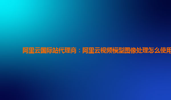 阿里云国际站代理商：阿里云视频模型图像处理怎么使用