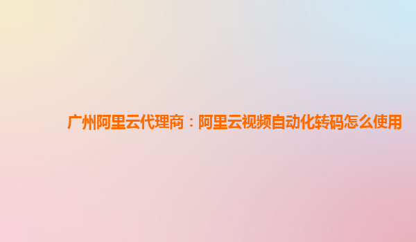 广州阿里云代理商：阿里云视频自动化转码怎么使用