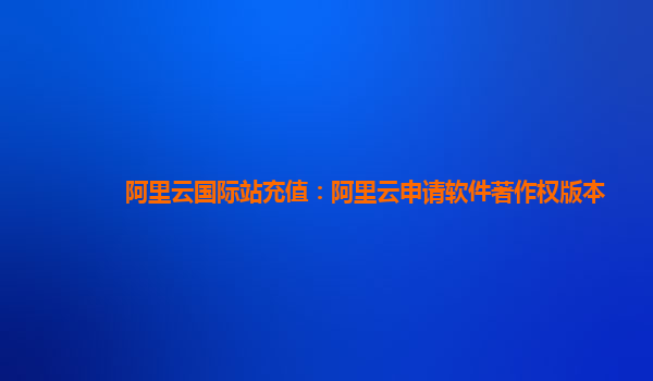 阿里云国际站充值：阿里云申请软件著作权版本