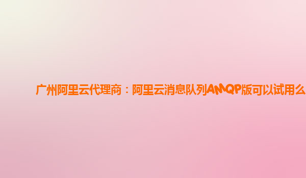 广州阿里云代理商：阿里云消息队列AMQP版可以试用么