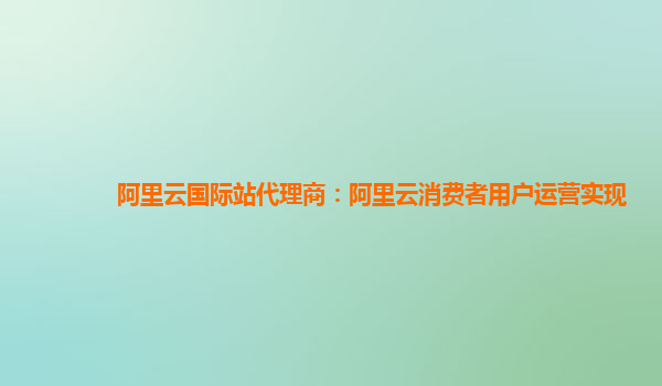 阿里云国际站代理商：阿里云消费者用户运营实现