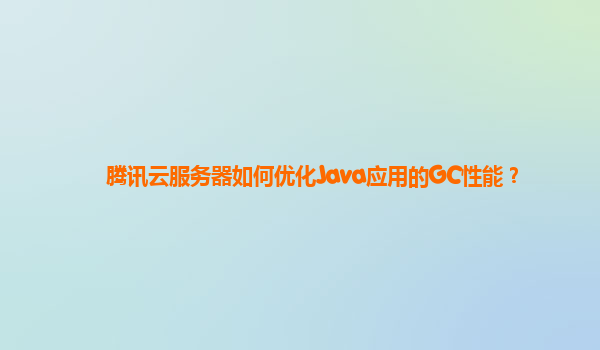 腾讯云服务器如何优化Java应用的GC性能？