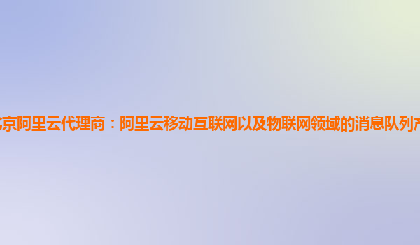 北京阿里云代理商：阿里云移动互联网以及物联网领域的消息队列产品有试用的么