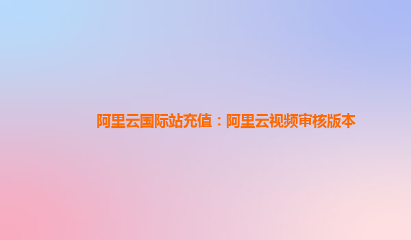 阿里云国际站充值：阿里云视频审核版本
