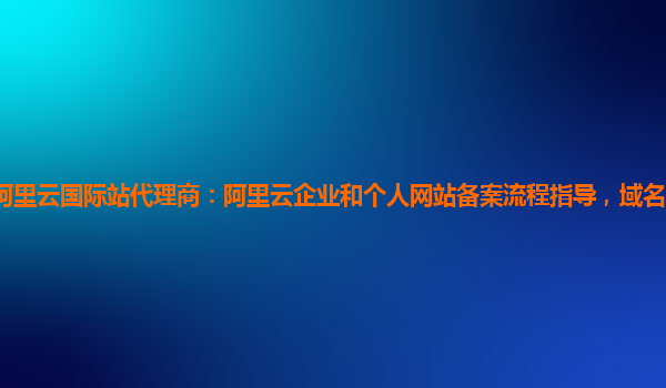 阿里云国际站代理商：阿里云企业和个人网站备案流程指导，域名备案服务技术