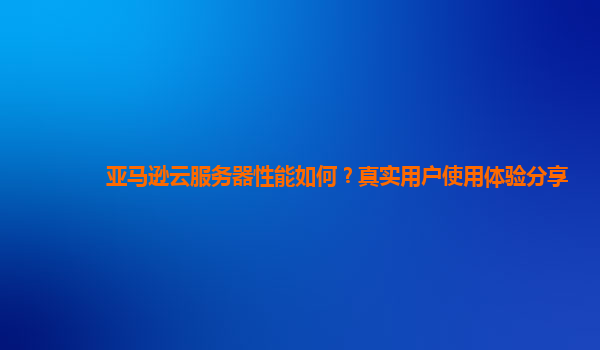 亚马逊云服务器性能如何？真实用户使用体验分享